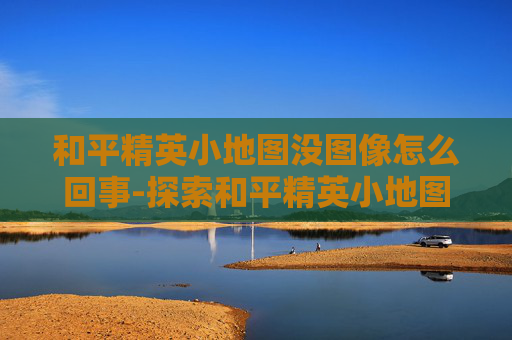 和平精英小地图没图像怎么回事-探索和平精英小地图图像缺失之谜