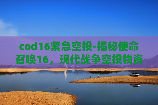 cod16紧急空投-揭秘使命召唤16，现代战争空投物资与战术策略
