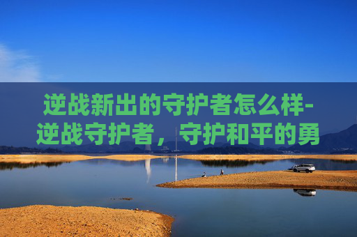 逆战新出的守护者怎么样-逆战守护者，守护和平的勇士