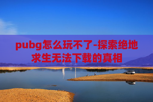 pubg怎么玩不了-探索绝地求生无法下载的真相