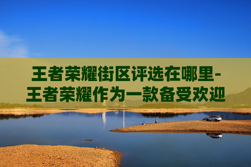 王者荣耀街区评选在哪里-王者荣耀作为一款备受欢迎的多人在线战斗竞技游戏，其街区评选活动不仅能够提升玩家之间的互动，还能增强游戏的社区氛围。以下是关于如何进行王者荣耀街区评选活动的详细分析和建议
