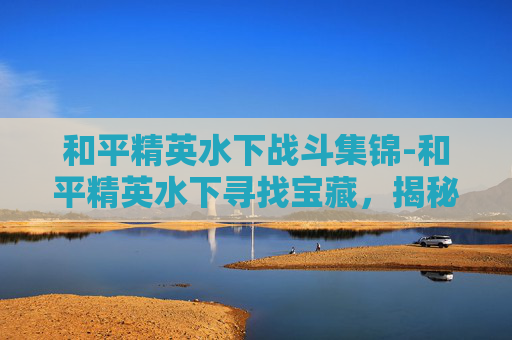 和平精英水下战斗集锦-和平精英水下寻找宝藏，揭秘游戏中的神秘水域
