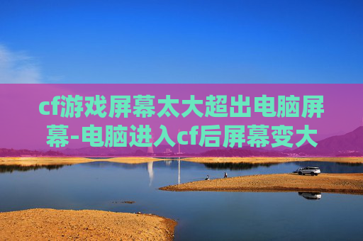 cf游戏屏幕太大超出电脑屏幕-电脑进入cf后屏幕变大的真相，从根源到应对，帮你彻底解决这一困扰