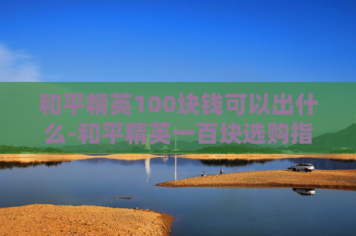 和平精英100块钱可以出什么-和平精英一百块选购指南，百元内高性价比选品全解析