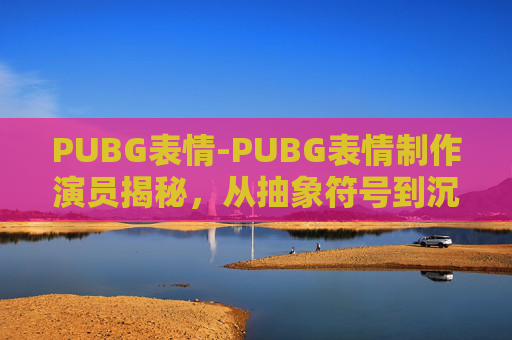 PUBG表情-PUBG表情制作演员揭秘，从抽象符号到沉浸体验的全流程解析