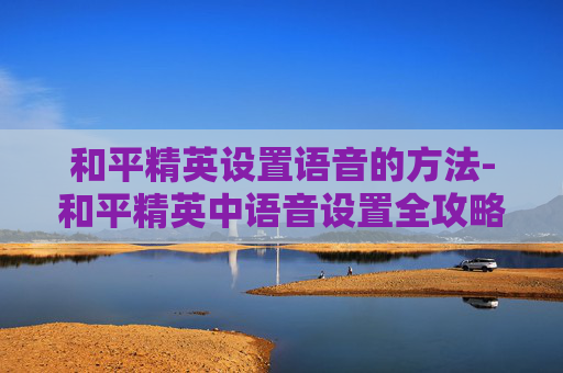 和平精英设置语音的方法-和平精英中语音设置全攻略,从基础玩法到高阶技巧,轻松掌握提升竞技效率 和平精英设置语音的方法-和平精英中语音设置全攻略,从基础玩法到高阶技巧,轻松掌握提升竞技效率