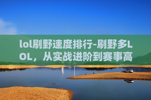 lol刷野速度排行-刷野多LOL，从实战进阶到赛事高光，玩出属于玩野派的绝佳体验