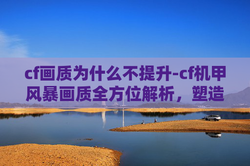 cf画质为什么不提升-cf机甲风暴画质全方位解析，塑造极具视觉冲击的极致画面体验
