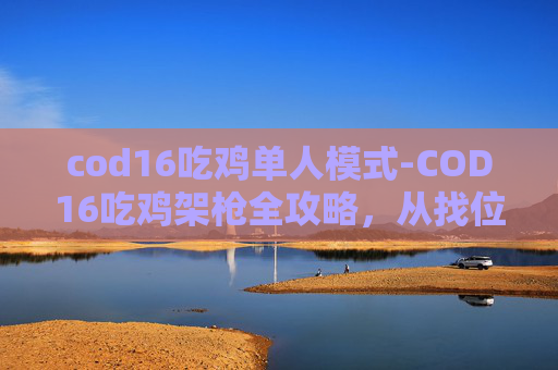 cod16吃鸡单人模式-COD16吃鸡架枪全攻略，从找位、装枪到用枪，轻松打出高胜率！