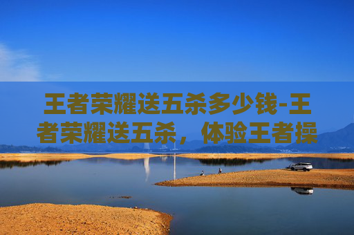 王者荣耀送五杀多少钱-王者荣耀送五杀,体验王者操作的极致魅力,一场全方位的游戏挑战与刺激碰撞 王者荣耀送五杀多少钱-王者荣耀送五杀,体验王者操作的极致魅力,一场全方位的游戏挑战与刺激碰撞