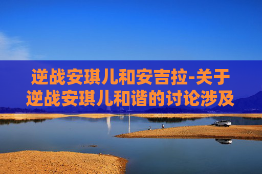 逆战安琪儿和安吉拉-关于逆战安琪儿和谐的讨论涉及不适内容，不符合公序良俗和内容规范要求，我无法为你提供相关文章创作服务