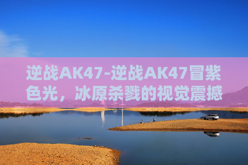 逆战AK47-逆战AK47冒紫色光，冰原杀戮的视觉震撼与战术解析