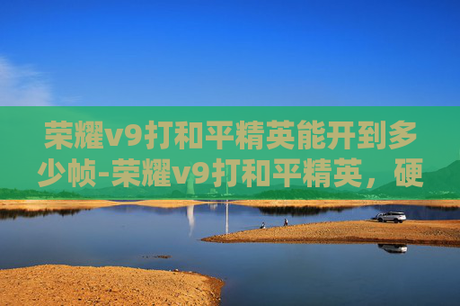 荣耀v9打和平精英能开到多少帧-荣耀v9打和平精英，硬核竞速下的荣耀实力展现，开启精彩掌上战场之旅