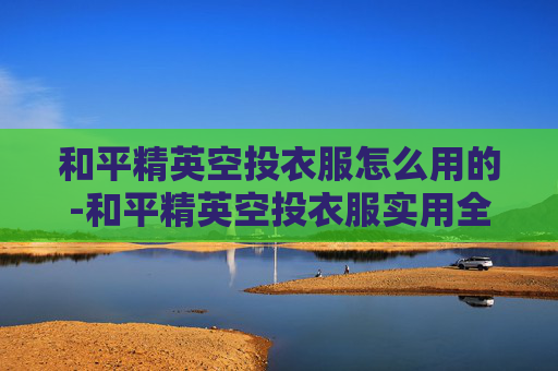 和平精英空投衣服怎么用的-和平精英空投衣服实用全攻略，从获取到优化玩法，打造你的专属优势