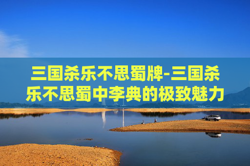 三国杀乐不思蜀牌-三国杀乐不思蜀中李典的极致魅力与战斗逻辑解析