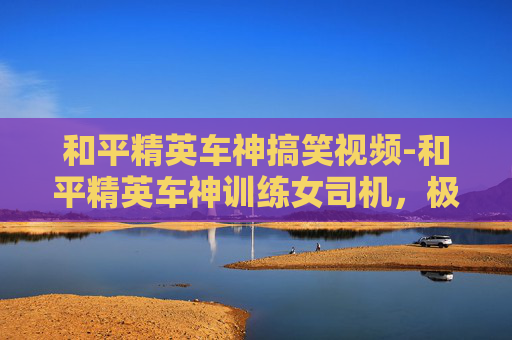 和平精英车神搞笑视频-和平精英车神训练女司机，极速驾驭与风驰电掣的极致玩法解析
