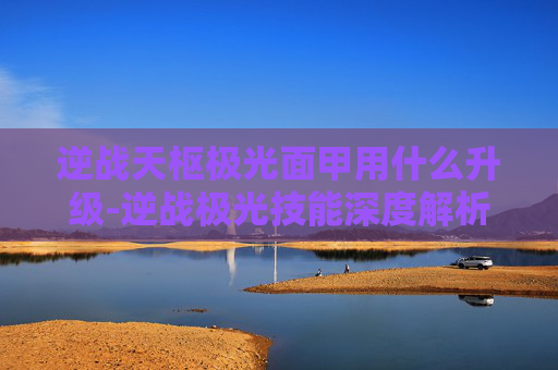 逆战天枢极光面甲用什么升级-逆战极光技能深度解析，从机制特性到实战操作的全维度指南
