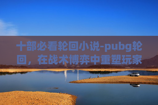 十部必看轮回小说-pubg轮回，在战术博弈中重塑玩家游戏体验的深度解析