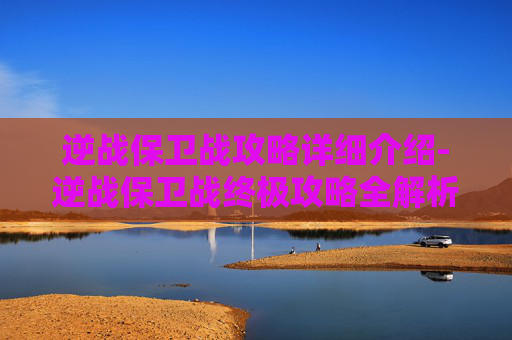 逆战保卫战攻略详细介绍-逆战保卫战终极攻略全解析，从备战到决战全步骤详解！