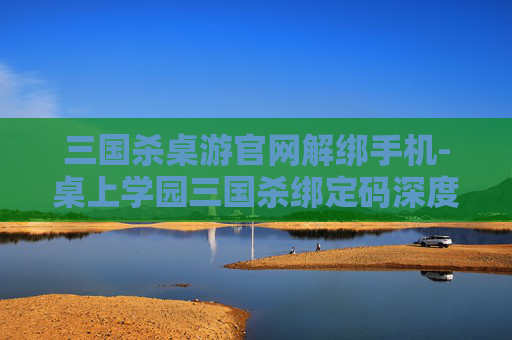 三国杀桌游官网解绑手机-桌上学园三国杀绑定码深度解析，助力课堂沉浸感提升的实用指南