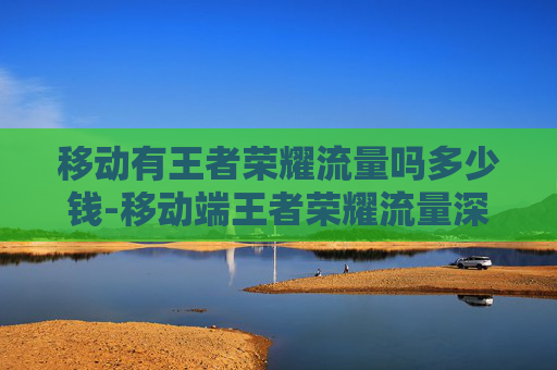 移动有王者荣耀流量吗多少钱-移动端王者荣耀流量深度解析，流量潜力、分发逻辑与变现路径全梳理