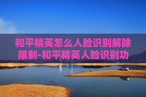 和平精英怎么人脸识别解除限制-和平精英人脸识别功能全解析,解锁安全体验全步骤 和平精英怎么人脸识别解除限制-和平精英人脸识别功能全解析,解锁安全体验全步骤