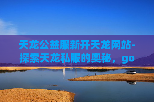天龙公益服新开天龙网站-探索天龙私服的奥秘,gogoxl 天龙公益服新开天龙网站-探索天龙私服的奥秘,gogoxl