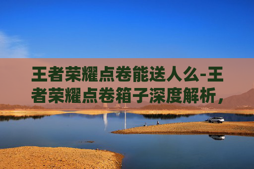 王者荣耀点卷能送人么-王者荣耀点卷箱子深度解析，从系统机制到实战应用的全维度指南