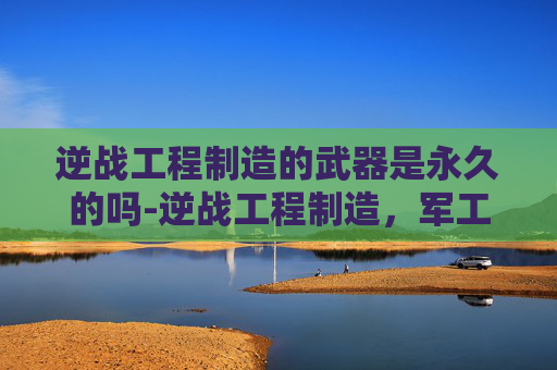 逆战工程制造的武器是永久的吗-逆战工程制造，军工硬核技术的创新探索与未来趋势