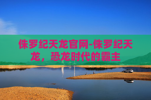侏罗纪天龙官网-侏罗纪天龙,恐龙时代的霸主 侏罗纪天龙官网-侏罗纪天龙,恐龙时代的霸主