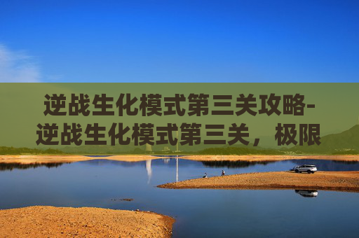 逆战生化模式第三关攻略-逆战生化模式第三关，极限生存挑战，策略抉择直指生死