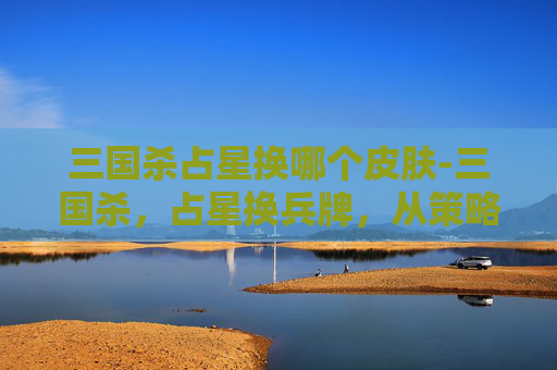 三国杀占星换哪个皮肤-三国杀，占星换兵牌，从策略博弈到节奏掌控全解析