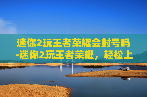 迷你2玩王者荣耀会封号吗-迷你2玩王者荣耀，轻松上手不挑设备，新手也能玩转热门游戏