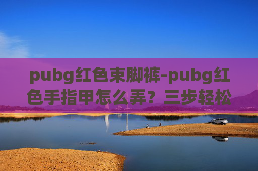 pubg红色束脚裤-pubg红色手指甲怎么弄？三步轻松打造专属打卡色，新手也能轻松掌握技巧