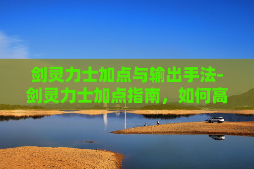 剑灵力士加点与输出手法-剑灵力士加点指南，如何高效提升角色战斗力