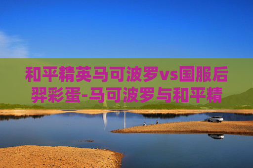 和平精英马可波罗vs国服后羿彩蛋-马可波罗与和平精英，跨越时空的竞技之旅，揭开新模式的新传奇