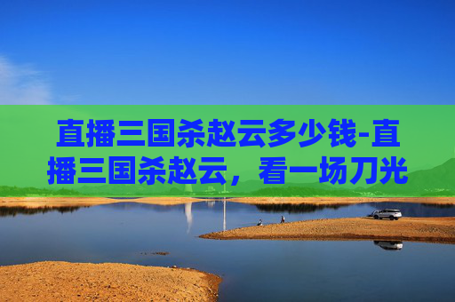 直播三国杀赵云多少钱-直播三国杀赵云,看一场刀光剑影中的无双智勇对决 直播三国杀赵云多少钱-直播三国杀赵云,看一场刀光剑影中的无双智勇对决