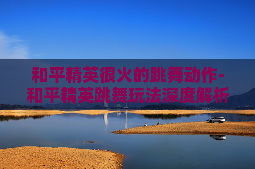 和平精英很火的跳舞动作-和平精英跳舞玩法深度解析，解锁舞台魅力，收获归属感
