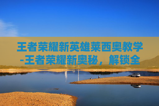 王者荣耀新英雄莱西奥教学-王者荣耀新奥秘，解锁全新版本玩法，畅享沉浸式游戏体验