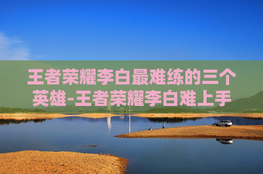 王者荣耀李白最难练的三个英雄-王者荣耀李白难上手，从入门到精通的全面指南
