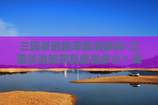 三国杀逃跑率能消除吗-三国杀逃跑率到底是多少？深度剖析角色逃生可能性与博弈规律