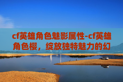 cf英雄角色魅影属性-cf英雄角色樱，绽放独特魅力的幻彩演绎