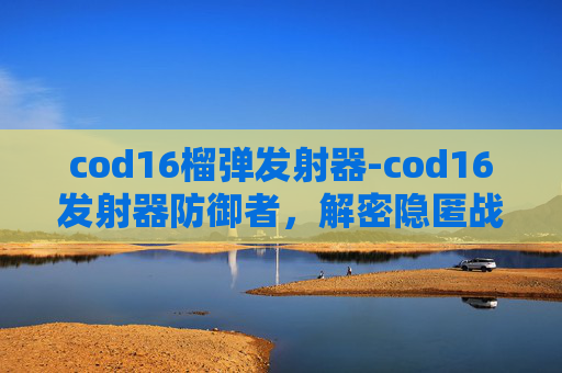 cod16榴弹发射器-cod16发射器防御者，解密隐匿战场，筑牢防线关键举措