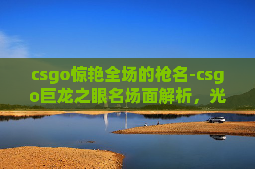 csgo惊艳全场的枪名-csgo巨龙之眼名场面解析,光影博弈的视觉艺术与战术高度,解锁机制背后的独特魅力 csgo惊艳全场的枪名-csgo巨龙之眼名场面解析,光影博弈的视觉艺术与战术高度,解锁机制背后的独特魅力