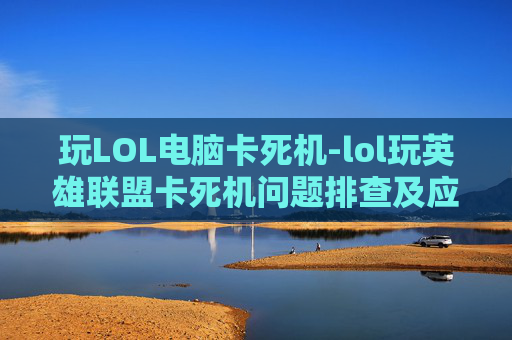 玩LOL电脑卡死机-lol玩英雄联盟卡死机问题排查及应对指南，从根源找到解决办法