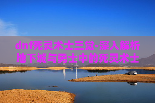dnf死灵术士三觉-深入解析地下城与勇士中的死灵术士职业