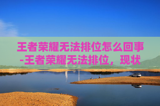 王者荣耀无法排位怎么回事-王者荣耀无法排位，现状剖析与突围指南