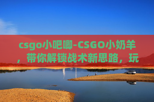 csgo小吧唧-CSGO小奶羊，带你解锁战术新思路，玩出独特射击风采