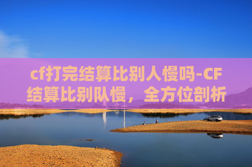 cf打完结算比别人慢吗-CF结算比别队慢，全方位剖析原因、解决方案与应对策略