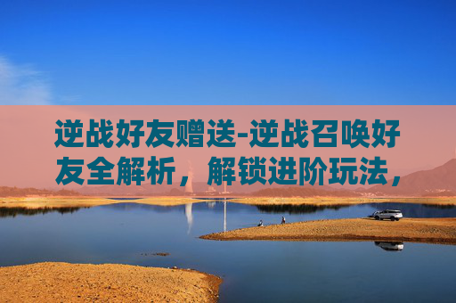 逆战好友赠送-逆战召唤好友全解析,解锁进阶玩法,打造专属队友战力体系 逆战好友赠送-逆战召唤好友全解析,解锁进阶玩法,打造专属队友战力体系